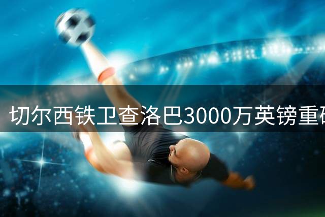 切尔西铁卫查洛巴3000万英镑重磅加盟意甲新贵