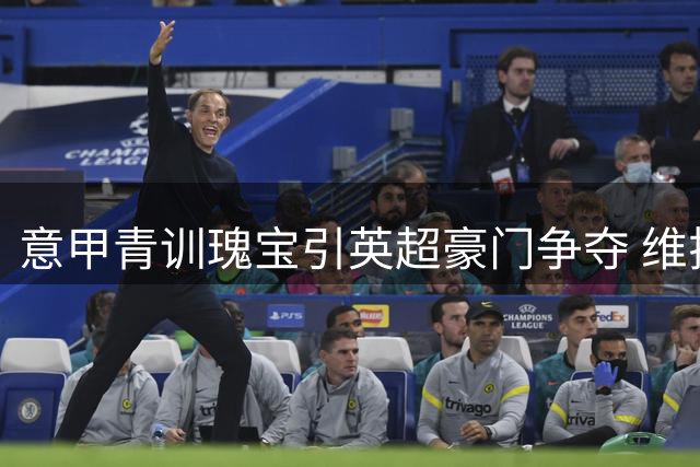 意甲青训瑰宝引英超豪门争夺 维拉闪电战或截胡尤文罗马